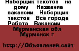 Наборщик текстов ( на дому) › Название вакансии ­ Наборщик текстов - Все города Работа » Вакансии   . Мурманская обл.,Мурманск г.